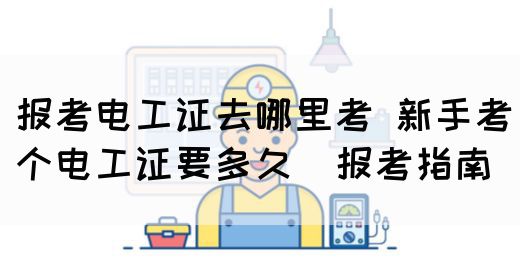 报考电工证去哪里考 新手考个电工证要多久（报考指南）