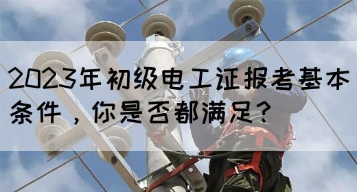 2023年初级电工证报考基本条件，你是否都满足？