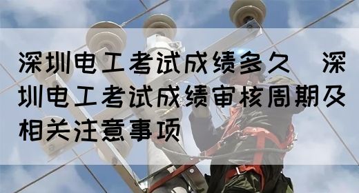 深圳电工考试成绩多久（深圳电工考试成绩审核周期及相关注意事项）