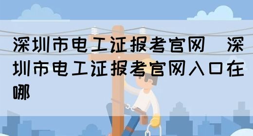 深圳市电工证报考官网（深圳市电工证报考官网入口在哪）