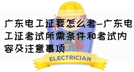 广东电工证要怎么考-广东电工证考试所需条件和考试内容及注意事项