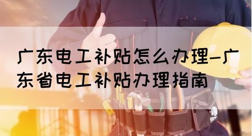 广东电工补贴怎么办理-广东省电工补贴办理指南(图1)