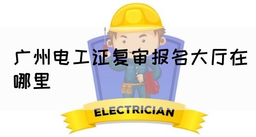 广州电工证复审报名大厅在哪里