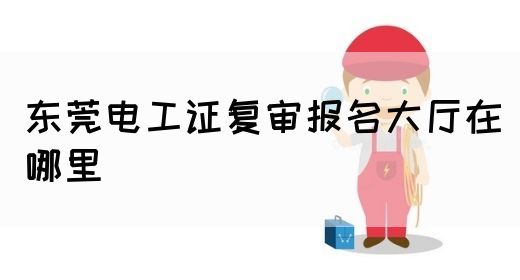 东莞电工证复审报名大厅在哪里