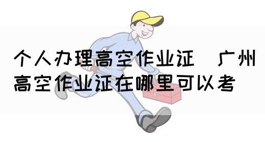 个人办理高空作业证（广州高空作业证在哪里可以考）(图1)
