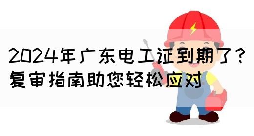 2024年广东电工证到期了？复审指南助您轻松应对(图1)