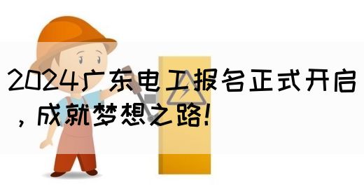 2024广东电工报名正式开启，成就梦想之路！