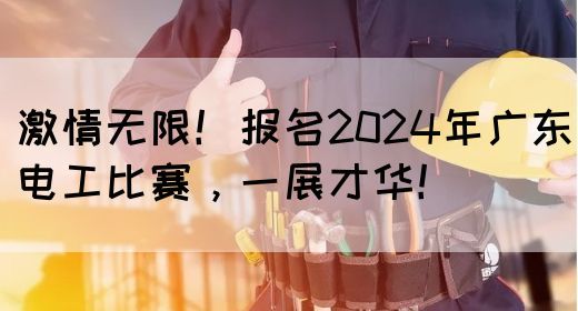 激情无限！报名2024年广东电工比赛，一展才华！