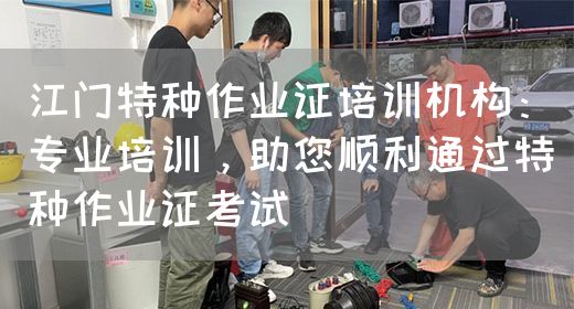 江门特种作业证培训机构：专业培训，助您顺利通过特种作业证考试