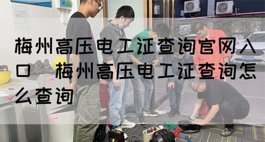 梅州高压电工证查询官网入口（梅州高压电工证查询怎么查询）