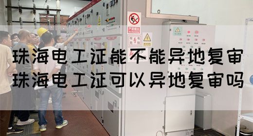 珠海电工证能不能异地复审（珠海电工证可以异地复审吗）(图1)