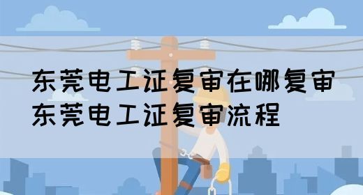 东莞电工证复审在哪复审（东莞电工证复审流程）