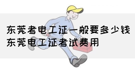 东莞考电工证一般要多少钱（东莞电工证考试费用）
