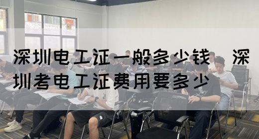 深圳电工证一般多少钱（深圳考电工证费用要多少）