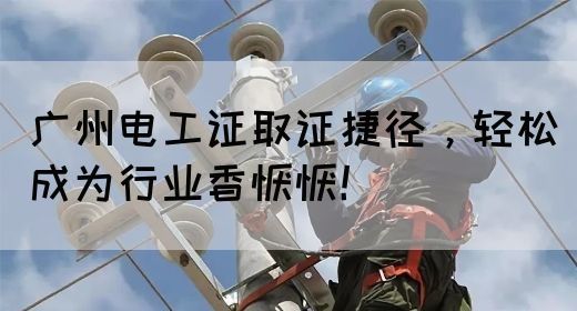 广州电工证取证捷径，轻松成为行业香饽饽！(图1)