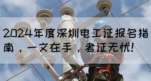 2024年度深圳电工证报名指南，一文在手，考证无忧！