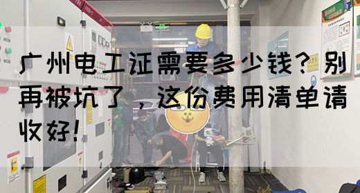 广州电工证需要多少钱？别再被坑了，这份费用清单请收好！(图1)