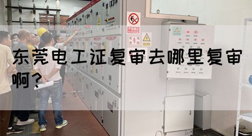 东莞电工证复审去哪里复审啊？