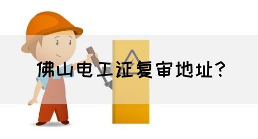 佛山电工证复审地址？