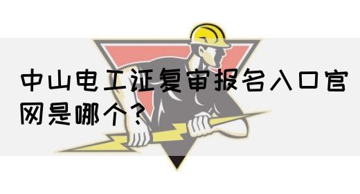 中山电工证复审报名入口官网是哪个？