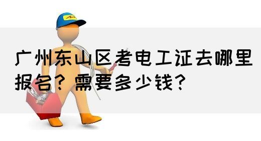 广州东山区考电工证去哪里报名？需要多少钱？