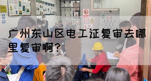 广州东山区电工证复审去哪里复审啊？