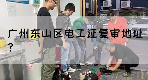 广州东山区电工证复审地址？