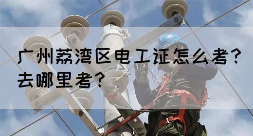 广州荔湾区电工证怎么考？去哪里考？