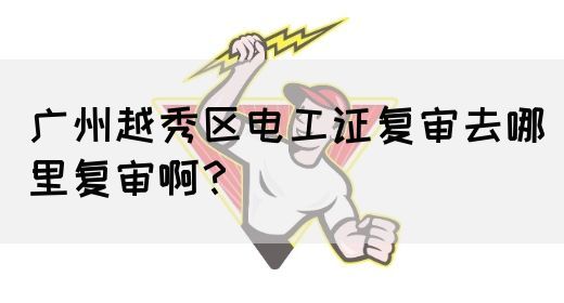 广州越秀区电工证复审去哪里复审啊？(图1)
