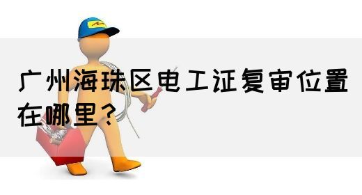 广州海珠区电工证复审位置在哪里?(图1) 广州海珠区电工证复审位置在哪里?(图1)