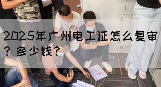2025年广州电工证怎么复审？多少钱？