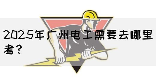 2025年广州电工需要去哪里考？
