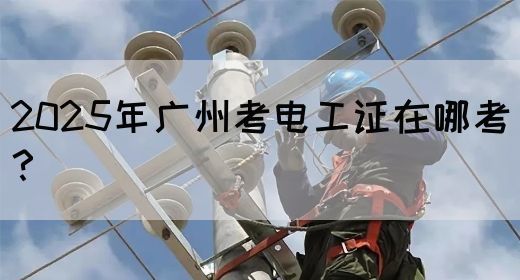 2025年广州考电工证在哪考？