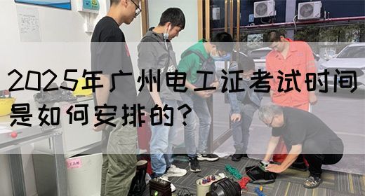 2025年广州电工证考试时间是如何安排的？