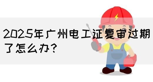 2025年广州电工证复审过期了怎么办？