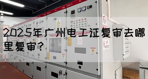 2025年广州电工证复审去哪里复审？