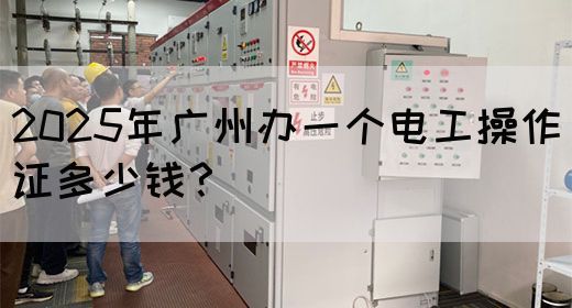 2025年广州办一个电工操作证多少钱？