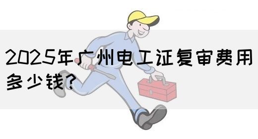 2025年广州电工证复审费用多少钱？