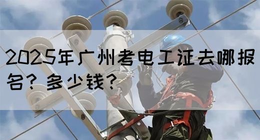 2025年广州考电工证去哪报名？多少钱？