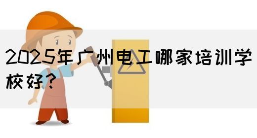 2025年广州电工哪家培训学校好？