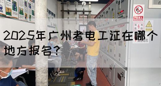 2025年广州考电工证在哪个地方报名？