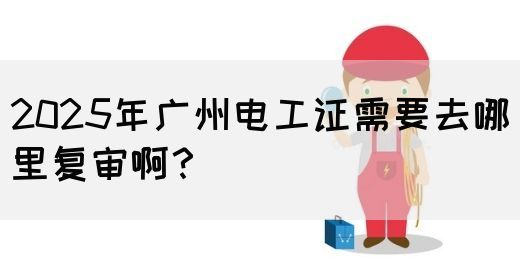 2025年广州电工证需要去哪里复审啊？
