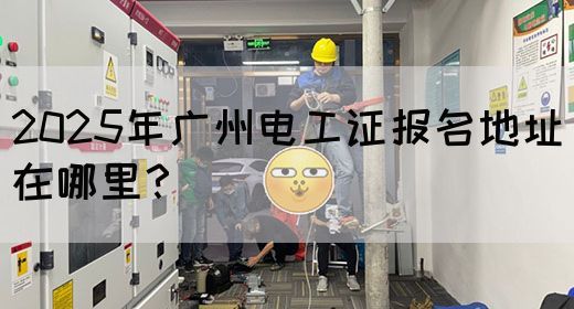 2025年广州电工证报名地址在哪里？