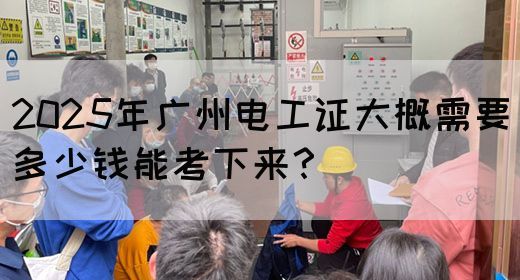 2025年广州电工证大概需要多少钱能考下来？