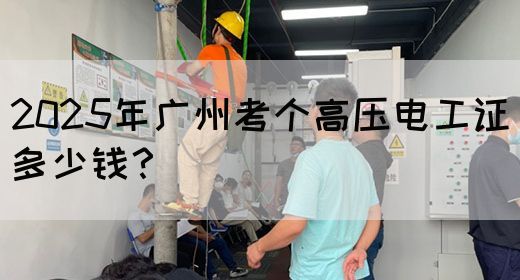 2025年广州考个高压电工证多少钱？