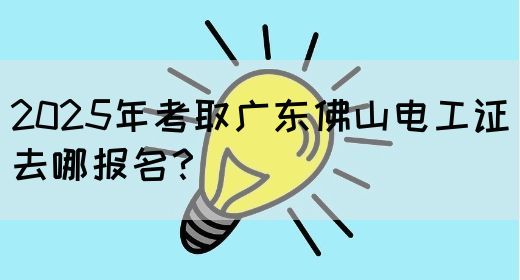 2025年考取广东佛山电工证去哪报名？
