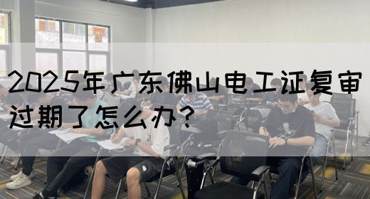 2025年广东佛山电工证复审过期了怎么办？