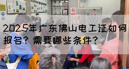 2025年广东佛山电工证如何报名？需要哪些条件？
