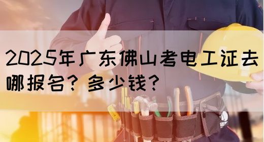 2025年广东佛山考电工证去哪报名？多少钱？
