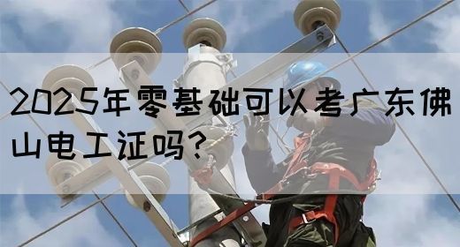 2025年零基础可以考广东佛山电工证吗？